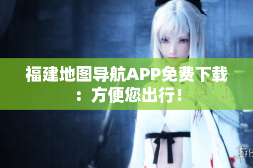 福建地图导航APP免费下载：方便您出行！