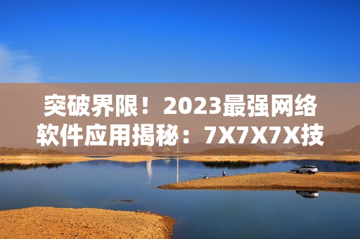 突破界限！2023最强网络软件应用揭秘：7X7X7X技术的革新