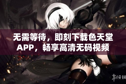 无需等待，即刻下载色天堂APP，畅享高清无码视频