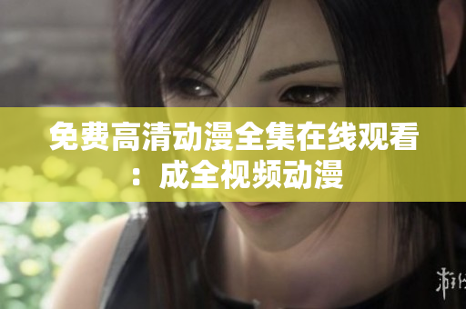 免费高清动漫全集在线观看：成全视频动漫