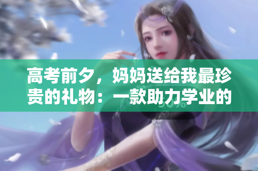 高考前夕，妈妈送给我最珍贵的礼物：一款助力学业的软件