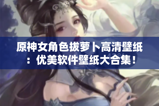 原神女角色拔萝卜高清壁纸：优美软件壁纸大合集！