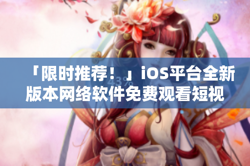「限时推荐！」iOS平台全新版本网络软件免费观看短视频