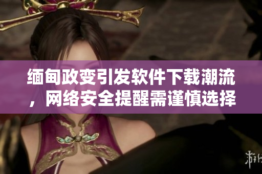缅甸政变引发软件下载潮流，网络安全提醒需谨慎选择