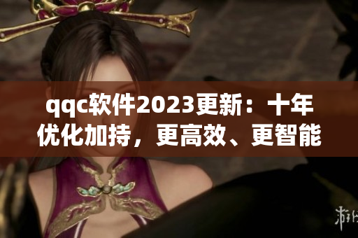 qqc软件2023更新：十年优化加持，更高效、更智能