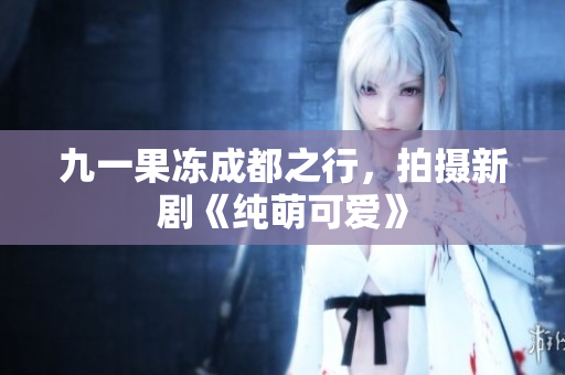 九一果冻成都之行，拍摄新剧《纯萌可爱》