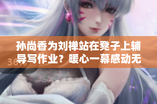 孙尚香为刘禅站在凳子上辅导写作业？暖心一幕感动无数网友！