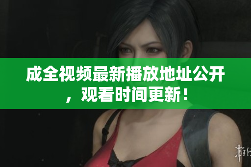 成全视频最新播放地址公开，观看时间更新！