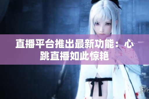 直播平台推出最新功能：心跳直播如此惊艳