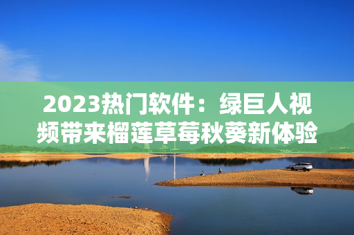 2023热门软件：绿巨人视频带来榴莲草莓秋葵新体验