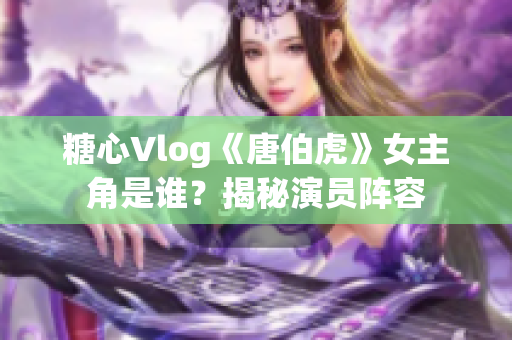 糖心Vlog《唐伯虎》女主角是谁？揭秘演员阵容