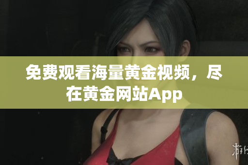 免费观看海量黄金视频，尽在黄金网站App