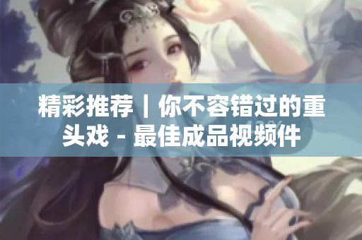 精彩推荐｜你不容错过的重头戏 - 最佳成品视频件