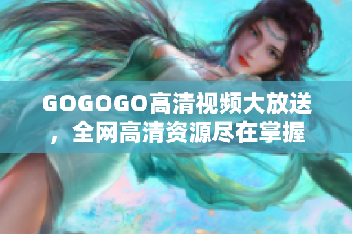GOGOGO高清视频大放送，全网高清资源尽在掌握