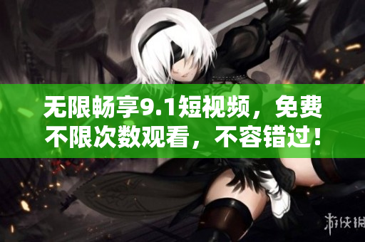 无限畅享9.1短视频，免费不限次数观看，不容错过！