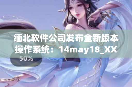 缅北软件公司发布全新版本操作系统：14may18_XXXXXL56endian(1)