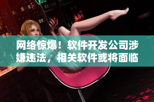 网络惊爆！软件开发公司涉嫌违法，相关软件或将面临下架！