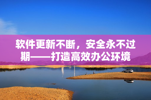 软件更新不断，安全永不过期——打造高效办公环境