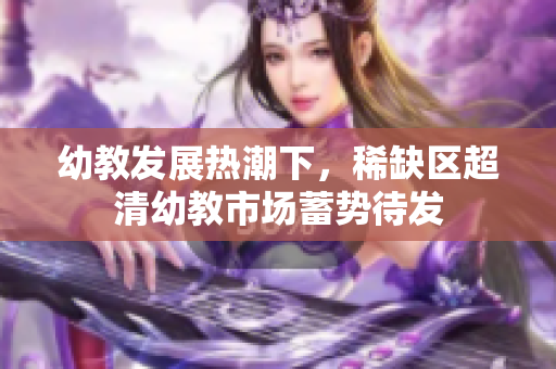 幼教发展热潮下，稀缺区超清幼教市场蓄势待发