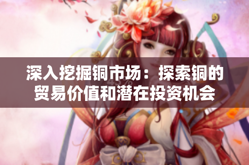 深入挖掘铜市场：探索铜的贸易价值和潜在投资机会