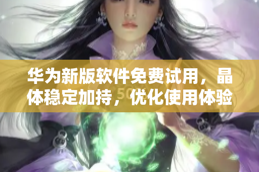 华为新版软件免费试用，晶体稳定加持，优化使用体验