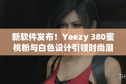新软件发布！Yeezy 380蜜桃粉与白色设计引领时尚潮流