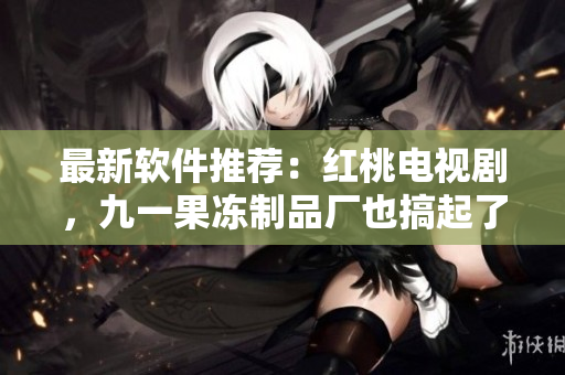 最新软件推荐：红桃电视剧，九一果冻制品厂也搞起了软件行业！
