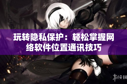 玩转隐私保护：轻松掌握网络软件位置通讯技巧