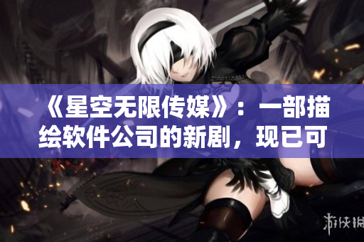 《星空无限传媒》：一部描绘软件公司的新剧，现已可在线观看。