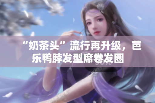 “奶茶头”流行再升级，芭乐鸭脖发型席卷发圈