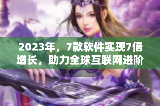 2023年，7款软件实现7倍增长，助力全球互联网进阶