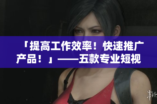 「提高工作效率！快速推广产品！」——五款专业短视频制作软件推荐
