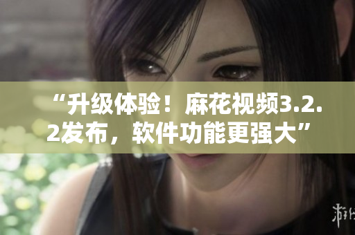 “升级体验！麻花视频3.2.2发布，软件功能更强大”