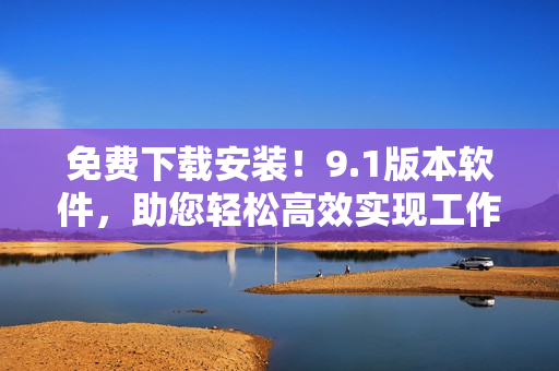 免费下载安装！9.1版本软件，助您轻松高效实现工作目标