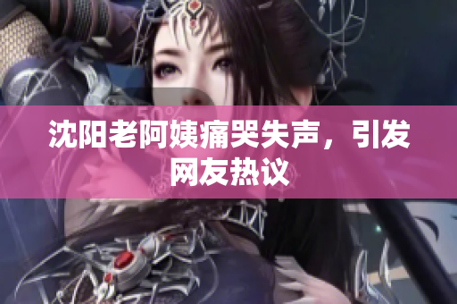 沈阳老阿姨痛哭失声，引发网友热议
