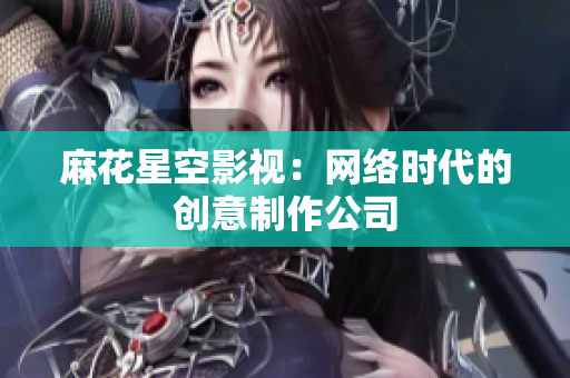 麻花星空影视：网络时代的创意制作公司