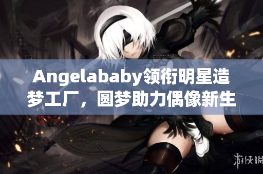 Angelababy领衔明星造梦工厂，圆梦助力偶像新生！