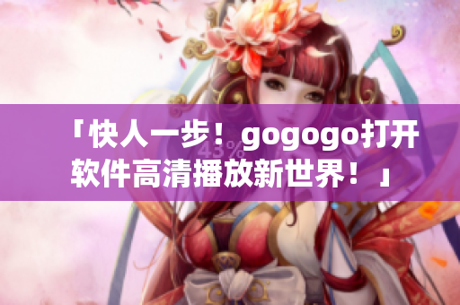 「快人一步！gogogo打开软件高清播放新世界！」
