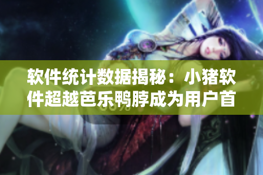 软件统计数据揭秘：小猪软件超越芭乐鸭脖成为用户首选