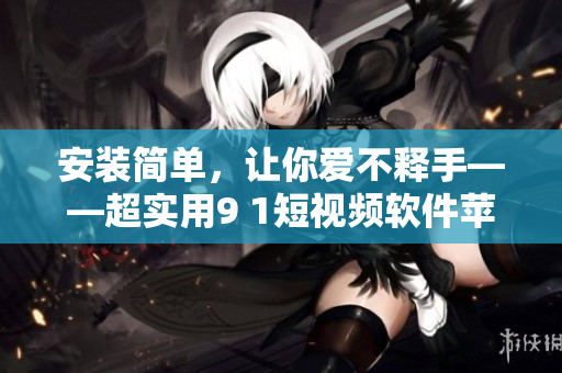 安装简单，让你爱不释手——超实用9 1短视频软件苹果版