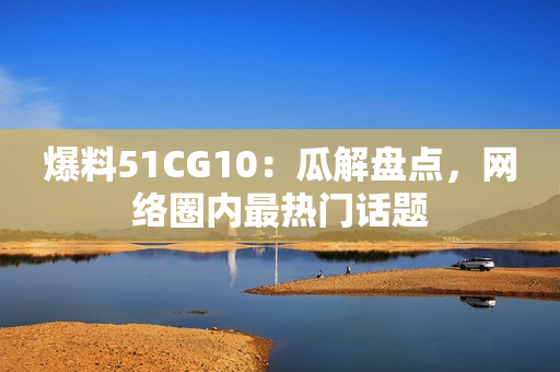 爆料51CG10：瓜解盘点，网络圈内最热门话题