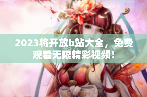 2023将开放b站大全，免费观看无限精彩视频！