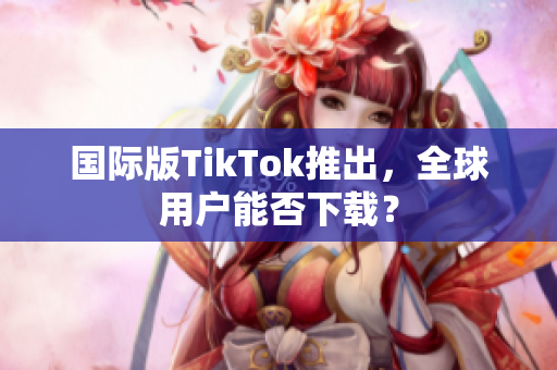 国际版TikTok推出，全球用户能否下载？