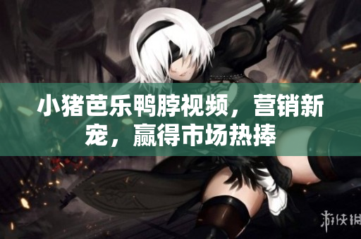 小猪芭乐鸭脖视频，营销新宠，赢得市场热捧