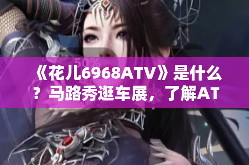 《花儿6968ATV》是什么？马路秀逛车展，了解ATV神车！