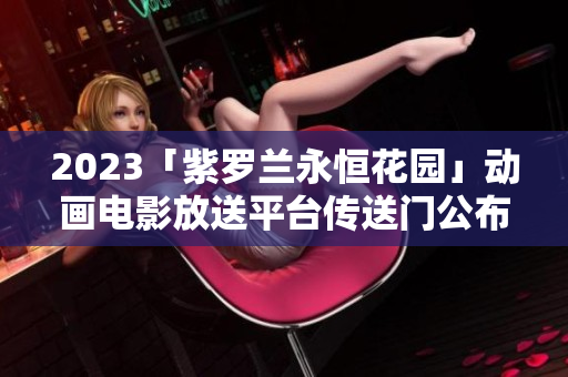 2023「紫罗兰永恒花园」动画电影放送平台传送门公布