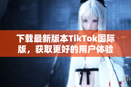 下载最新版本TikTok国际版，获取更好的用户体验