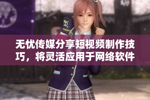 无忧传媒分享短视频制作技巧，将灵活应用于网络软件领域