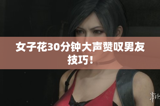 女子花30分钟大声赞叹男友技巧！