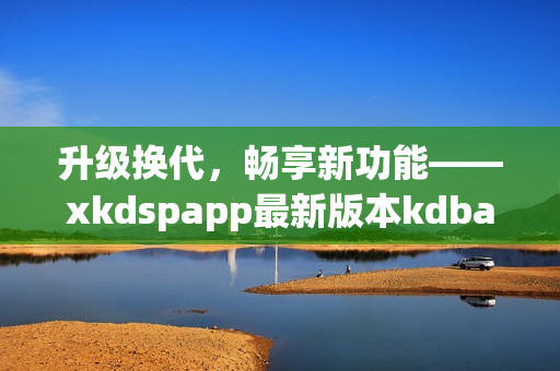 升级换代，畅享新功能——xkdspapp最新版本kdbacc苹果版